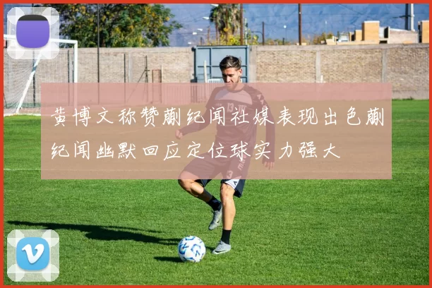 黄博文称赞蒯纪闻社媒表现出色蒯纪闻幽默回应定位球实力强大