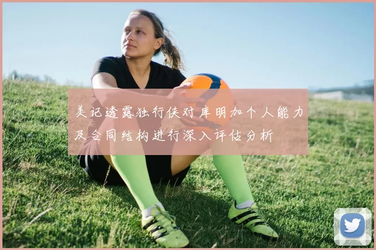 美记透露独行侠对库明加个人能力及合同结构进行深入评估分析