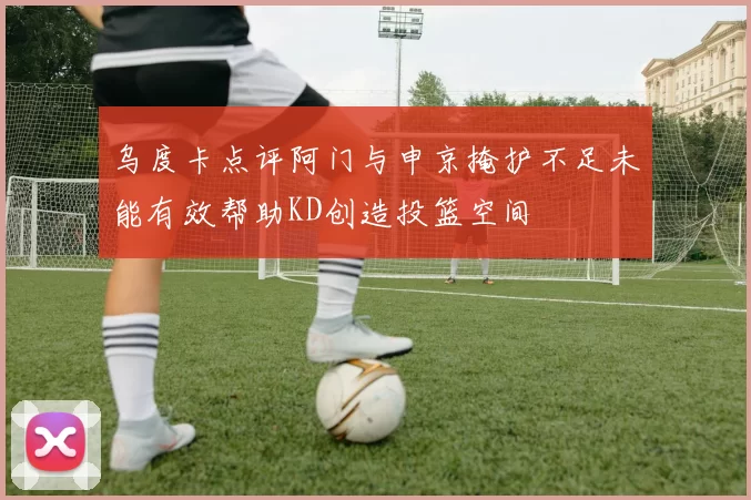 乌度卡点评阿门与申京掩护不足未能有效帮助KD创造投篮空间