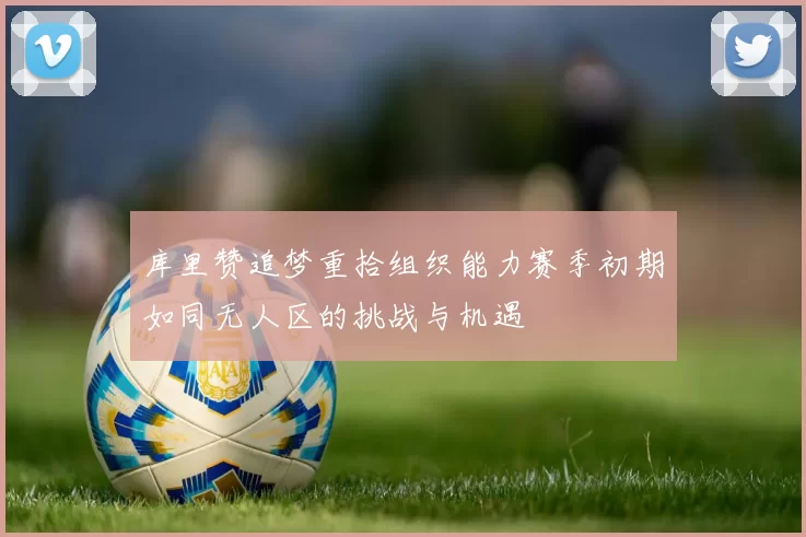 库里赞追梦重拾组织能力赛季初期如同无人区的挑战与机遇