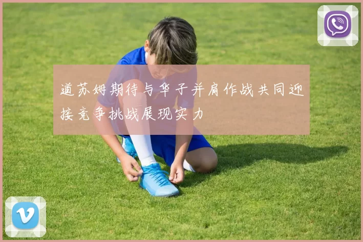 道苏姆期待与华子并肩作战共同迎接竞争挑战展现实力