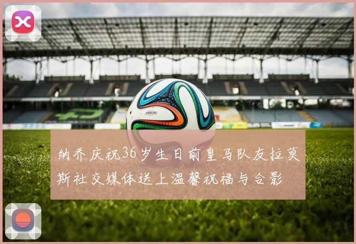 纳乔庆祝36岁生日前皇马队友拉莫斯社交媒体送上温馨祝福与合影